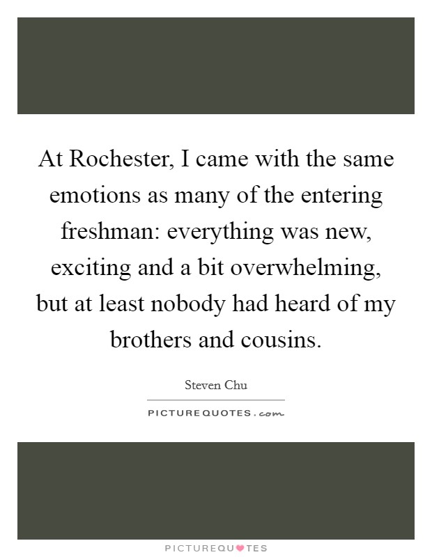 At Rochester, I came with the same emotions as many of the entering freshman: everything was new, exciting and a bit overwhelming, but at least nobody had heard of my brothers and cousins. Picture Quote #1