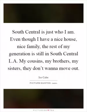 South Central is just who I am. Even though I have a nice house, nice family, the rest of my generation is still in South Central L.A. My cousins, my brothers, my sisters, they don’t wanna move out Picture Quote #1