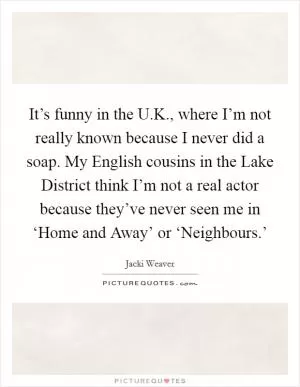 It’s funny in the U.K., where I’m not really known because I never did a soap. My English cousins in the Lake District think I’m not a real actor because they’ve never seen me in ‘Home and Away’ or ‘Neighbours.’ Picture Quote #1