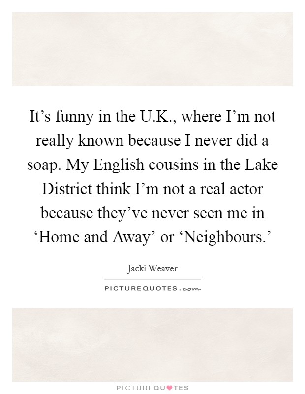 It's funny in the U.K., where I'm not really known because I never did a soap. My English cousins in the Lake District think I'm not a real actor because they've never seen me in ‘Home and Away' or ‘Neighbours.' Picture Quote #1