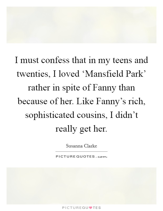 I must confess that in my teens and twenties, I loved ‘Mansfield Park' rather in spite of Fanny than because of her. Like Fanny's rich, sophisticated cousins, I didn't really get her. Picture Quote #1