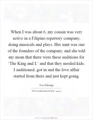 When I was about 6, my cousin was very active in a Filipino repertory company, doing musicals and plays. Her aunt was one of the founders of the company, and she told my mom that there were these auditions for ‘The King and I,’ and that they needed kids. I auditioned, got in and the love affair started from there and just kept going Picture Quote #1