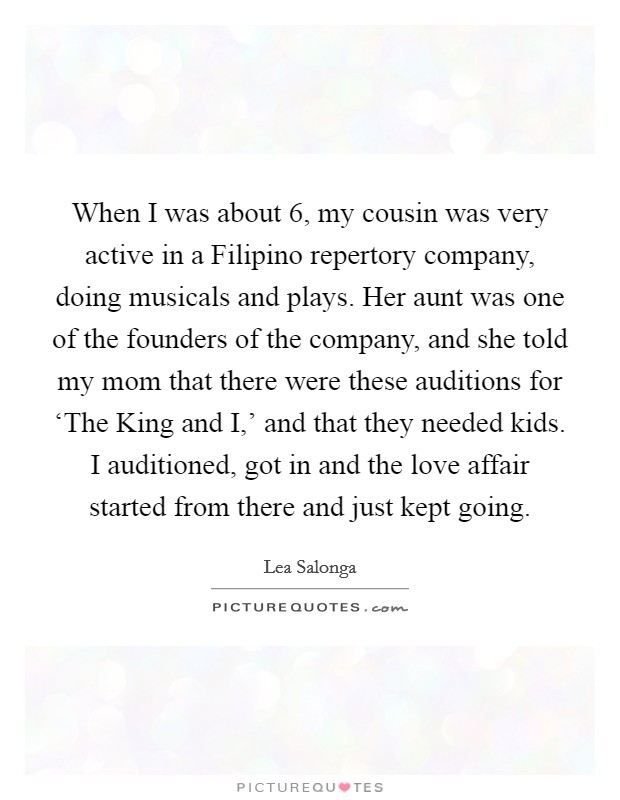 When I was about 6, my cousin was very active in a Filipino repertory company, doing musicals and plays. Her aunt was one of the founders of the company, and she told my mom that there were these auditions for ‘The King and I,' and that they needed kids. I auditioned, got in and the love affair started from there and just kept going. Picture Quote #1