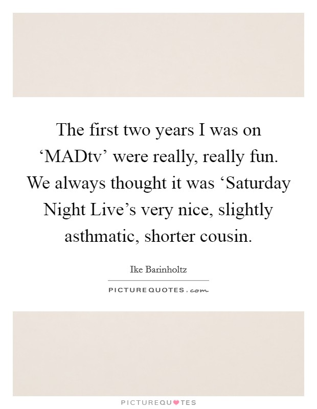 The first two years I was on ‘MADtv' were really, really fun. We always thought it was ‘Saturday Night Live's very nice, slightly asthmatic, shorter cousin. Picture Quote #1