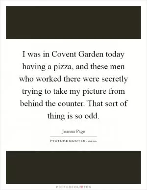 I was in Covent Garden today having a pizza, and these men who worked there were secretly trying to take my picture from behind the counter. That sort of thing is so odd Picture Quote #1