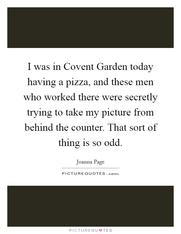 I was in Covent Garden today having a pizza, and these men who worked there were secretly trying to take my picture from behind the counter. That sort of thing is so odd. Picture Quote #1