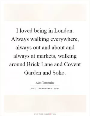 I loved being in London. Always walking everywhere, always out and about and always at markets, walking around Brick Lane and Covent Garden and Soho Picture Quote #1