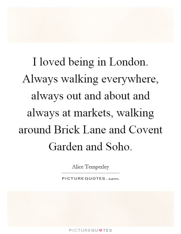 I loved being in London. Always walking everywhere, always out and about and always at markets, walking around Brick Lane and Covent Garden and Soho. Picture Quote #1