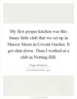 My first proper kitchen was this funny little club that we set up in Mercer Street in Covent Garden. It got shut down. Then I worked at a club in Notting Hill Picture Quote #1