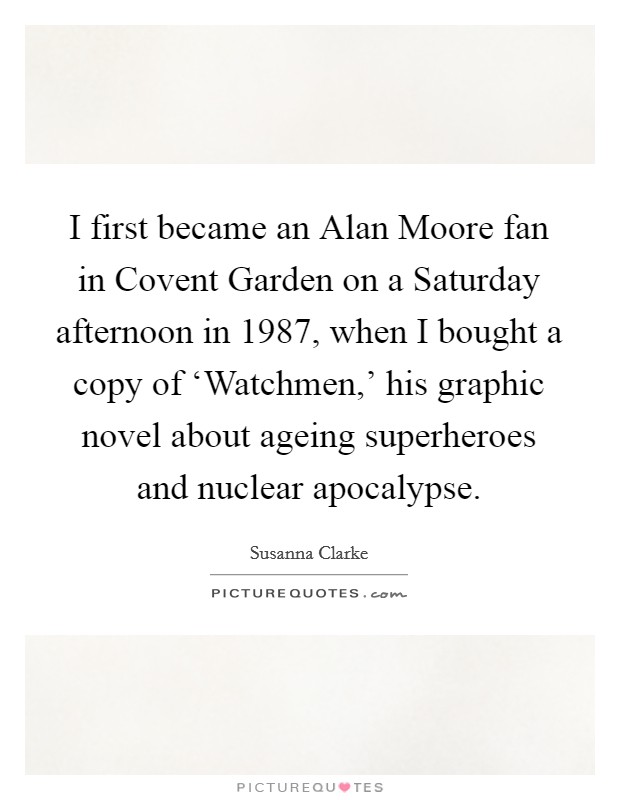 I first became an Alan Moore fan in Covent Garden on a Saturday afternoon in 1987, when I bought a copy of ‘Watchmen,' his graphic novel about ageing superheroes and nuclear apocalypse. Picture Quote #1