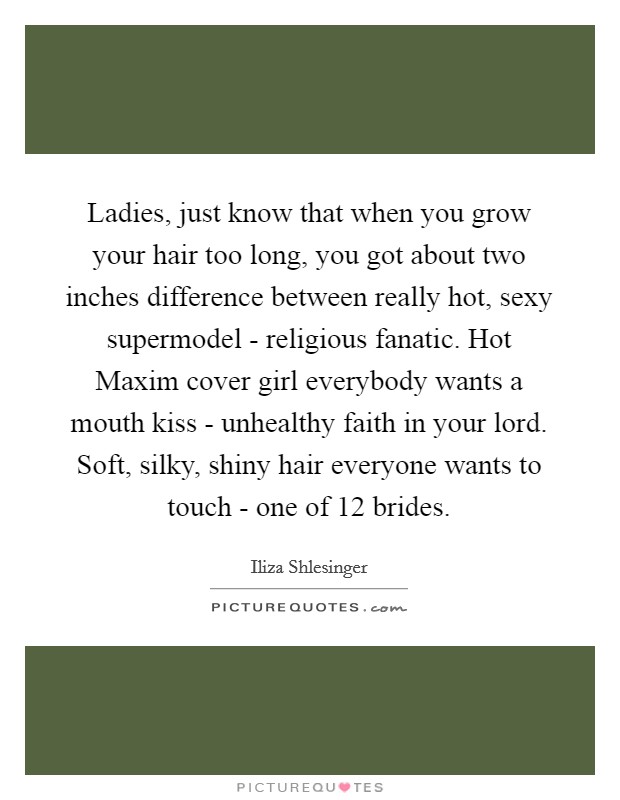 Ladies, just know that when you grow your hair too long, you got about two inches difference between really hot, sexy supermodel - religious fanatic. Hot Maxim cover girl everybody wants a mouth kiss - unhealthy faith in your lord. Soft, silky, shiny hair everyone wants to touch - one of 12 brides. Picture Quote #1
