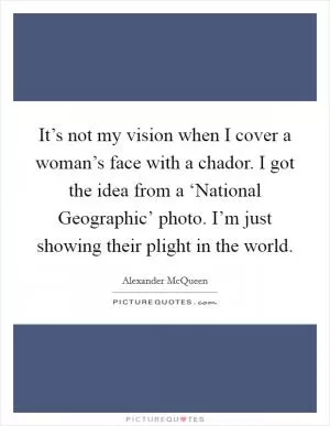 It’s not my vision when I cover a woman’s face with a chador. I got the idea from a ‘National Geographic’ photo. I’m just showing their plight in the world Picture Quote #1