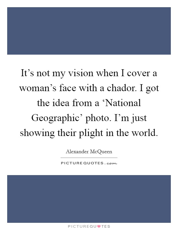 It's not my vision when I cover a woman's face with a chador. I got the idea from a ‘National Geographic' photo. I'm just showing their plight in the world. Picture Quote #1