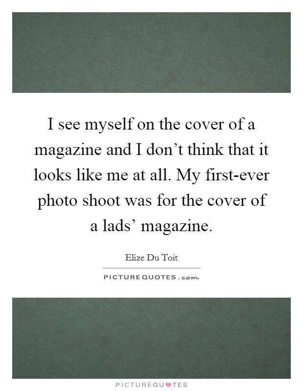 I see myself on the cover of a magazine and I don't think that it looks like me at all. My first-ever photo shoot was for the cover of a lads' magazine. Picture Quote #1