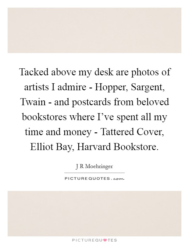 Tacked above my desk are photos of artists I admire - Hopper, Sargent, Twain - and postcards from beloved bookstores where I've spent all my time and money - Tattered Cover, Elliot Bay, Harvard Bookstore. Picture Quote #1
