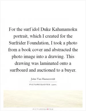 For the surf idol Duke Kahanamoku portrait, which I created for the Surfrider Foundation, I took a photo from a book cover and abstracted the photo image into a drawing. This drawing was laminated onto a surfboard and auctioned to a buyer Picture Quote #1