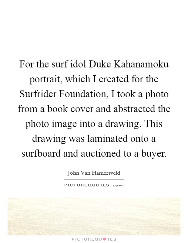 For the surf idol Duke Kahanamoku portrait, which I created for the Surfrider Foundation, I took a photo from a book cover and abstracted the photo image into a drawing. This drawing was laminated onto a surfboard and auctioned to a buyer. Picture Quote #1