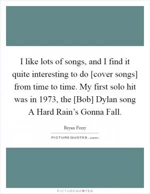 I like lots of songs, and I find it quite interesting to do [cover songs] from time to time. My first solo hit was in 1973, the [Bob] Dylan song A Hard Rain’s Gonna Fall Picture Quote #1