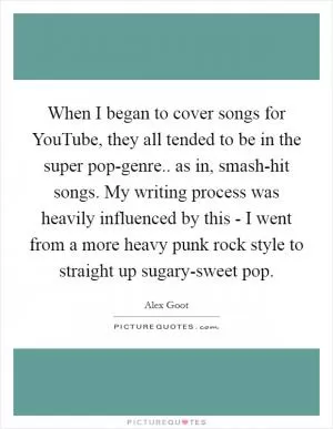 When I began to cover songs for YouTube, they all tended to be in the super pop-genre.. as in, smash-hit songs. My writing process was heavily influenced by this - I went from a more heavy punk rock style to straight up sugary-sweet pop Picture Quote #1