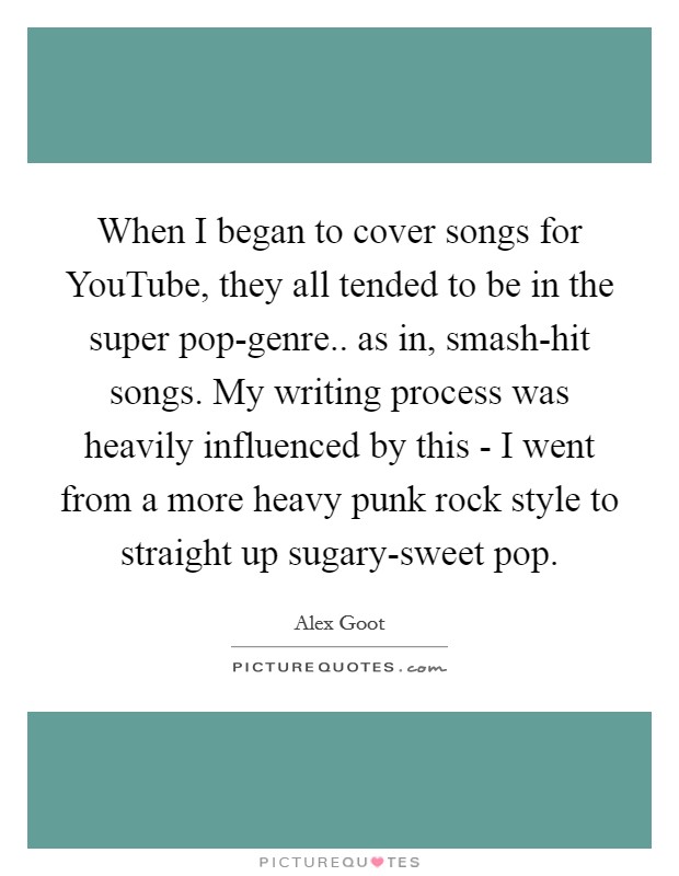 When I began to cover songs for YouTube, they all tended to be in the super pop-genre.. as in, smash-hit songs. My writing process was heavily influenced by this - I went from a more heavy punk rock style to straight up sugary-sweet pop. Picture Quote #1
