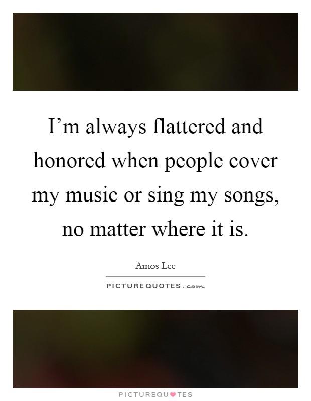 I'm always flattered and honored when people cover my music or sing my songs, no matter where it is. Picture Quote #1