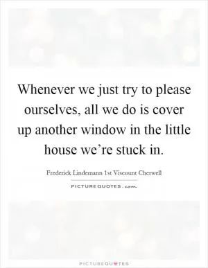 Whenever we just try to please ourselves, all we do is cover up another window in the little house we’re stuck in Picture Quote #1