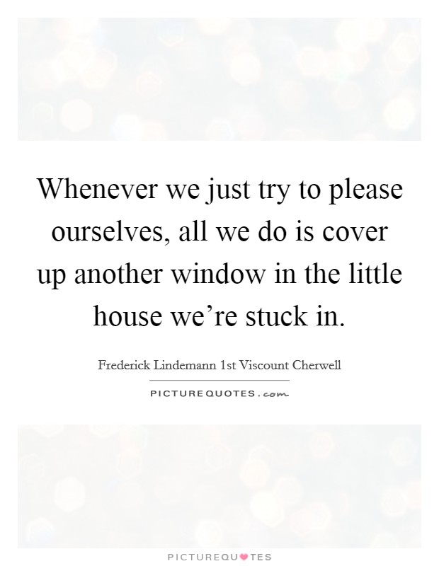 Whenever we just try to please ourselves, all we do is cover up another window in the little house we're stuck in. Picture Quote #1