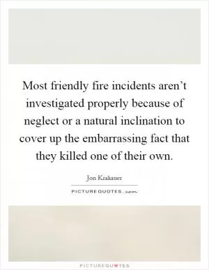 Most friendly fire incidents aren’t investigated properly because of neglect or a natural inclination to cover up the embarrassing fact that they killed one of their own Picture Quote #1