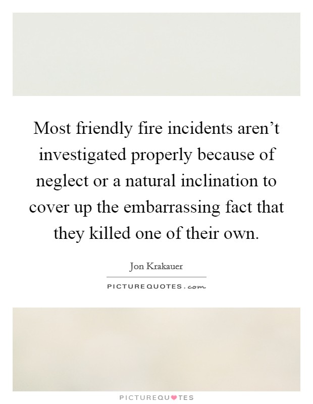 Most friendly fire incidents aren't investigated properly because of neglect or a natural inclination to cover up the embarrassing fact that they killed one of their own. Picture Quote #1