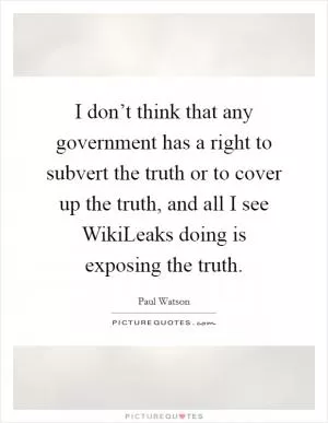 I don’t think that any government has a right to subvert the truth or to cover up the truth, and all I see WikiLeaks doing is exposing the truth Picture Quote #1