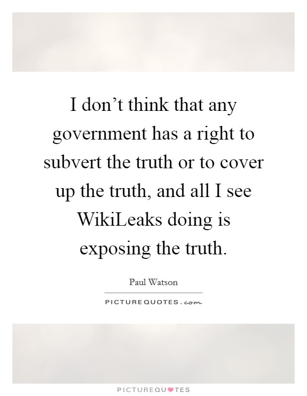 I don't think that any government has a right to subvert the truth or to cover up the truth, and all I see WikiLeaks doing is exposing the truth. Picture Quote #1
