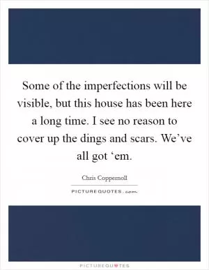 Some of the imperfections will be visible, but this house has been here a long time. I see no reason to cover up the dings and scars. We’ve all got ‘em Picture Quote #1
