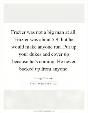 Frazier was not a big man at all. Frazier was about 5 9, but he would make anyone run. Put up your dukes and cover up because he’s coming. He never backed up from anyone Picture Quote #1