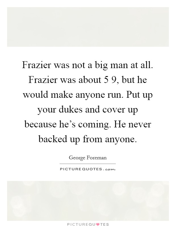Frazier was not a big man at all. Frazier was about 5 9, but he would make anyone run. Put up your dukes and cover up because he's coming. He never backed up from anyone. Picture Quote #1