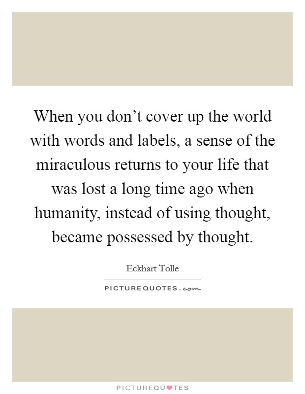 When you don't cover up the world with words and labels, a sense of the miraculous returns to your life that was lost a long time ago when humanity, instead of using thought, became possessed by thought. Picture Quote #1