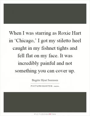 When I was starring as Roxie Hart in ‘Chicago,’ I got my stiletto heel caught in my fishnet tights and fell flat on my face. It was incredibly painful and not something you can cover up Picture Quote #1