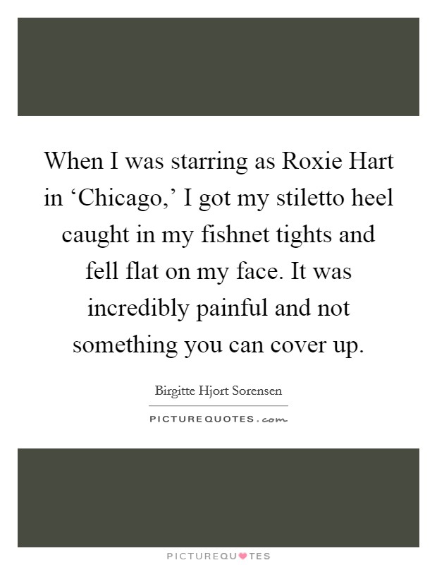 When I was starring as Roxie Hart in ‘Chicago,' I got my stiletto heel caught in my fishnet tights and fell flat on my face. It was incredibly painful and not something you can cover up. Picture Quote #1