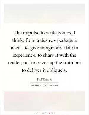 The impulse to write comes, I think, from a desire - perhaps a need - to give imaginative life to experience, to share it with the reader, not to cover up the truth but to deliver it obliquely Picture Quote #1