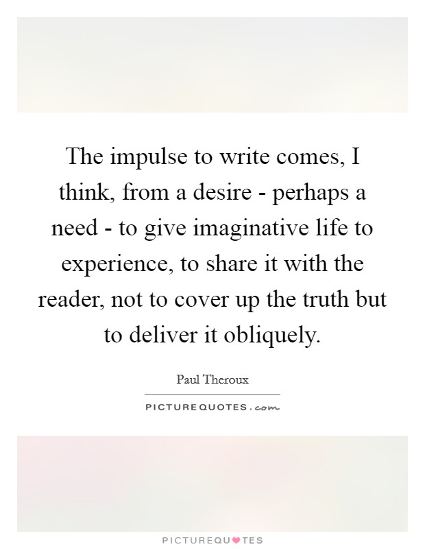 The impulse to write comes, I think, from a desire - perhaps a need - to give imaginative life to experience, to share it with the reader, not to cover up the truth but to deliver it obliquely. Picture Quote #1