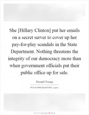 She [Hillary Clinton] put her emails on a secret server to cover up her pay-for-play scandals in the State Department. Nothing threatens the integrity of our democracy more than when government officials put their public office up for sale Picture Quote #1