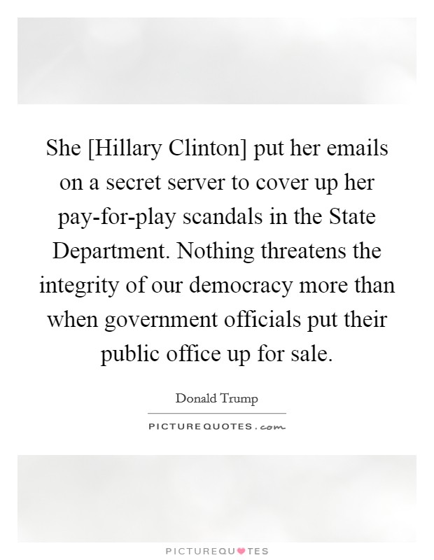She [Hillary Clinton] put her emails on a secret server to cover up her pay-for-play scandals in the State Department. Nothing threatens the integrity of our democracy more than when government officials put their public office up for sale. Picture Quote #1