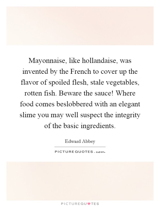 Mayonnaise, like hollandaise, was invented by the French to cover up the flavor of spoiled flesh, stale vegetables, rotten fish. Beware the sauce! Where food comes beslobbered with an elegant slime you may well suspect the integrity of the basic ingredients. Picture Quote #1