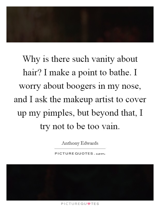 Why is there such vanity about hair? I make a point to bathe. I worry about boogers in my nose, and I ask the makeup artist to cover up my pimples, but beyond that, I try not to be too vain. Picture Quote #1
