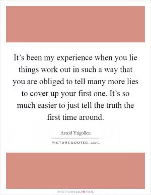 It’s been my experience when you lie things work out in such a way that you are obliged to tell many more lies to cover up your first one. It’s so much easier to just tell the truth the first time around Picture Quote #1