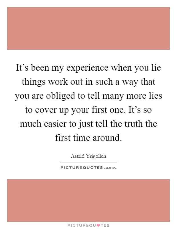 It's been my experience when you lie things work out in such a way that you are obliged to tell many more lies to cover up your first one. It's so much easier to just tell the truth the first time around. Picture Quote #1