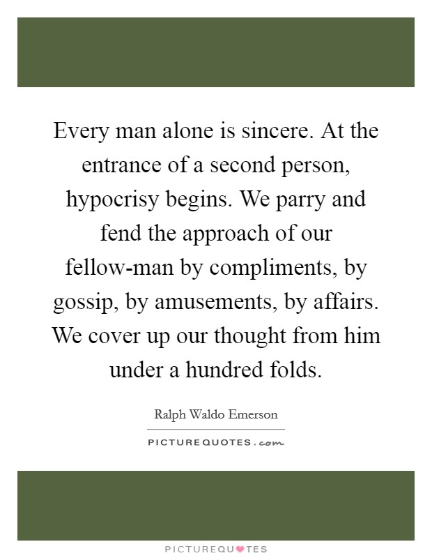 Every man alone is sincere. At the entrance of a second person, hypocrisy begins. We parry and fend the approach of our fellow-man by compliments, by gossip, by amusements, by affairs. We cover up our thought from him under a hundred folds. Picture Quote #1