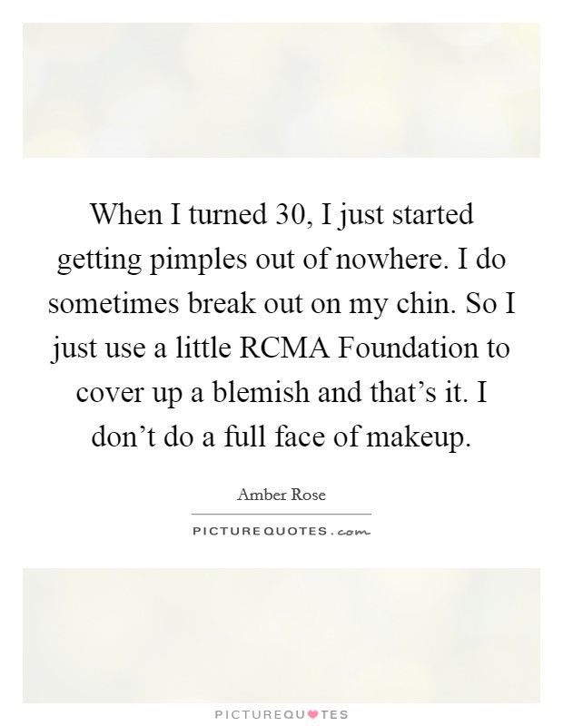 When I turned 30, I just started getting pimples out of nowhere. I do sometimes break out on my chin. So I just use a little RCMA Foundation to cover up a blemish and that's it. I don't do a full face of makeup. Picture Quote #1