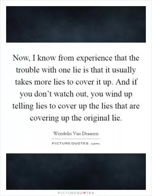 Now, I know from experience that the trouble with one lie is that it usually takes more lies to cover it up. And if you don’t watch out, you wind up telling lies to cover up the lies that are covering up the original lie Picture Quote #1