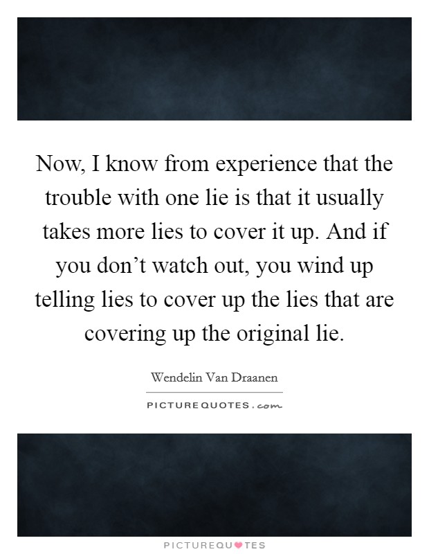 Now, I know from experience that the trouble with one lie is that it usually takes more lies to cover it up. And if you don't watch out, you wind up telling lies to cover up the lies that are covering up the original lie. Picture Quote #1