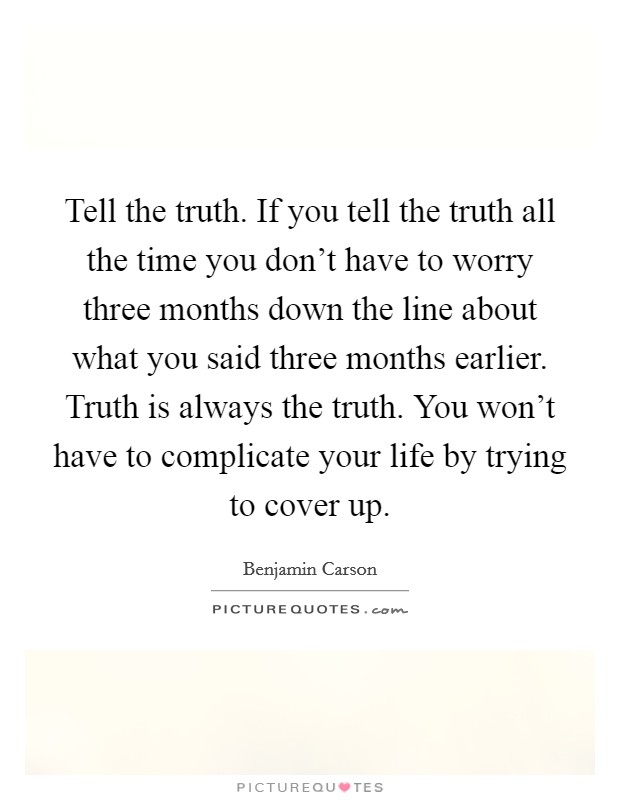 Tell the truth. If you tell the truth all the time you don't have to worry three months down the line about what you said three months earlier. Truth is always the truth. You won't have to complicate your life by trying to cover up. Picture Quote #1